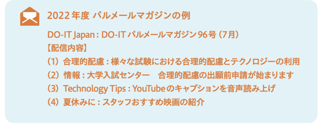 2022年度 パルメールマガジンの例 DO-IT Japan:DO-IT パルメールマガジン96号(7月) 【配信内容】 (1)合理的配慮:様々な試験における合理的配慮とテクノロジーの利用 (2)情報:大学入試センター 合理的配慮の出願前申請が始まります (3)Technology Tips:YouTube のキャプションを音声読み上げ (4)夏休みに:スタッフおすすめ映画の紹介